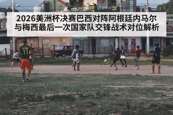 2026美洲杯决赛巴西对阵阿根廷内马尔与梅西最后一次国家队交锋战术对位解析