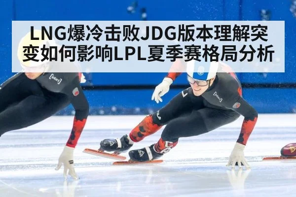 LNG爆冷击败JDG版本理解突变如何影响LPL夏季赛格局分析
